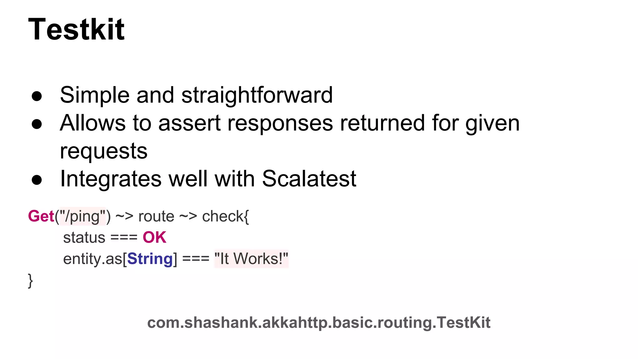 ● Simple and straightforward ● Allows to assert responses returned for given requests ● Integrates well with Scalatest Get("/ping") ~> route ~> check{ status === OK entity.as[String] === "It Works!" } com.shashank.akkahttp.basic.routing.TestKit Testkit 