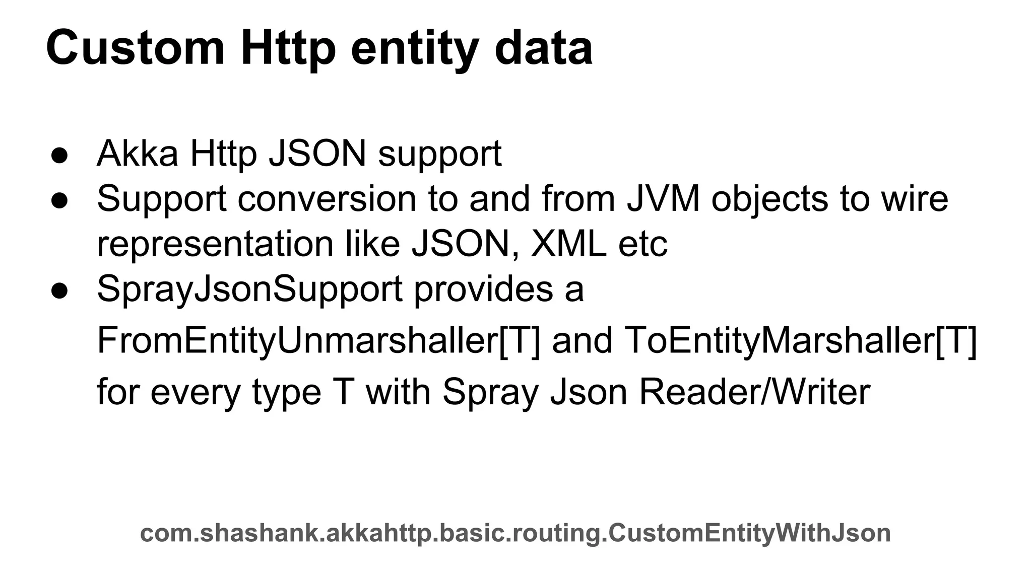 Custom Http entity data ● Akka Http JSON support ● Support conversion to and from JVM objects to wire representation like JSON, XML etc ● SprayJsonSupport provides a FromEntityUnmarshaller[T] and ToEntityMarshaller[T] for every type T with Spray Json Reader/Writer com.shashank.akkahttp.basic.routing.CustomEntityWithJson 