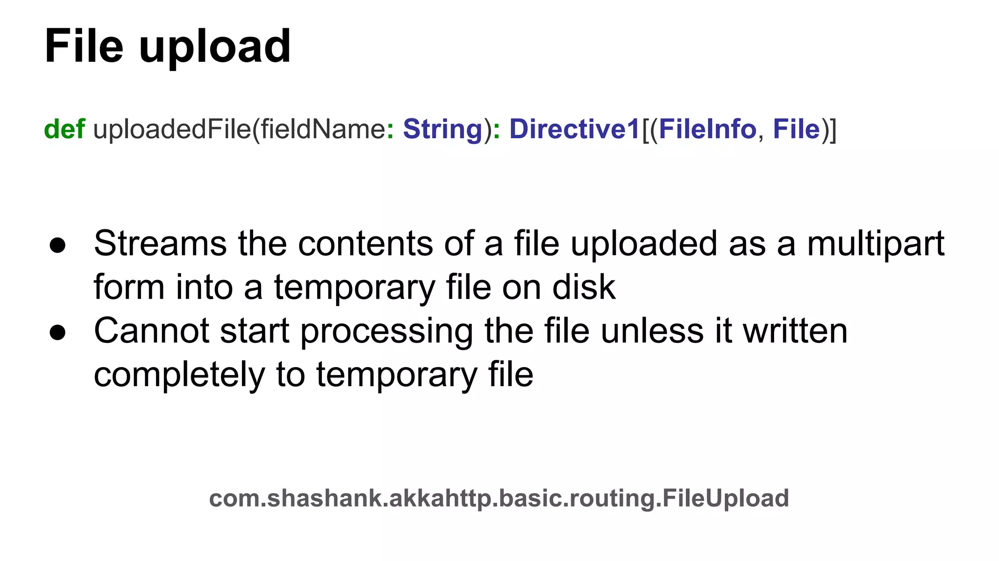 File upload def uploadedFile(fieldName: String): Directive1[(FileInfo, File)] ● Streams the contents of a file uploaded as a multipart form into a temporary file on disk ● Cannot start processing the file unless it written completely to temporary file com.shashank.akkahttp.basic.routing.FileUpload 
