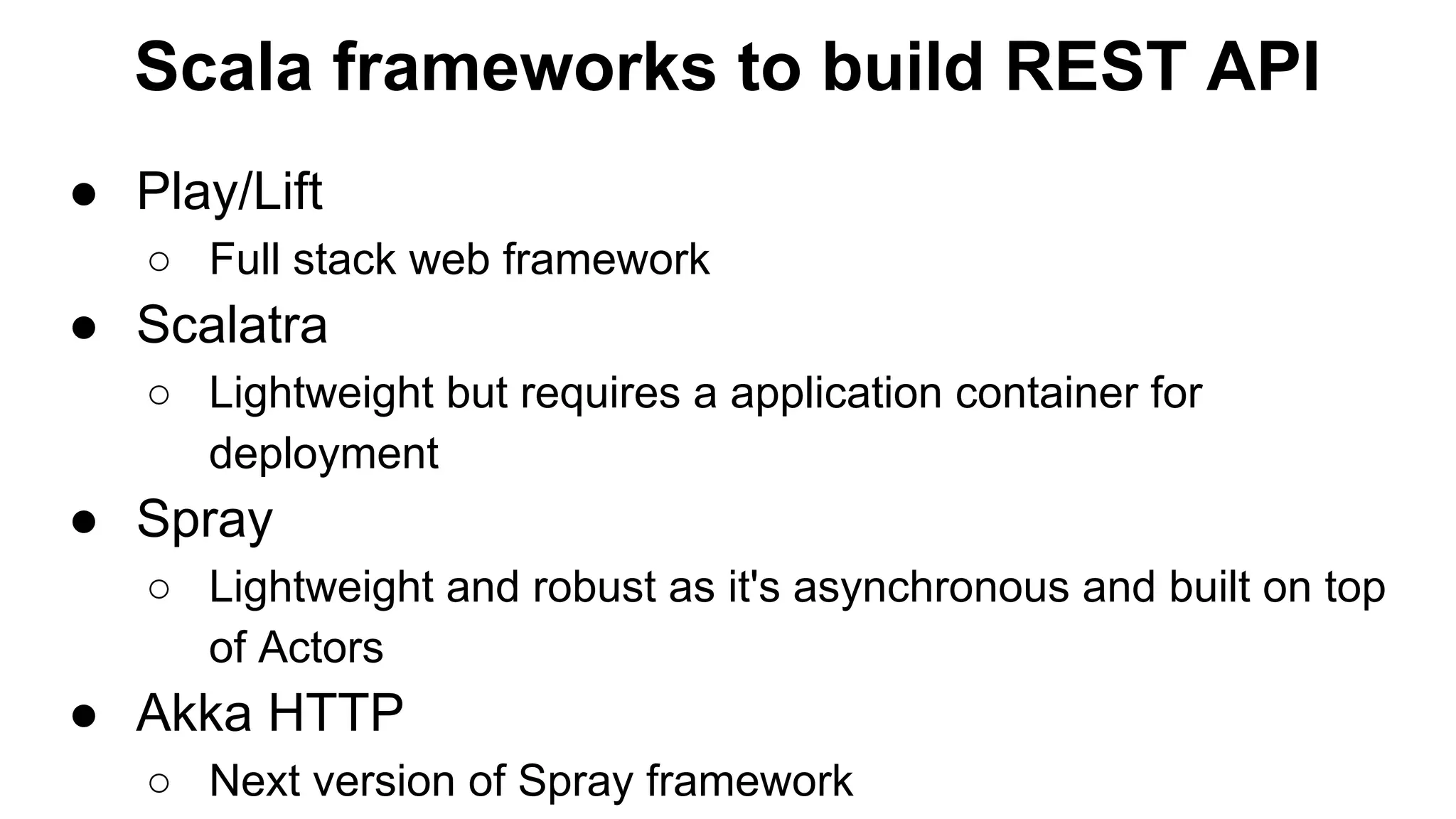 Scala frameworks to build REST API ● Play/Lift ○ Full stack web framework ● Scalatra ○ Lightweight but requires a application container for deployment ● Spray ○ Lightweight and robust as it's asynchronous and built on top of Actors ● Akka HTTP ○ Next version of Spray framework 