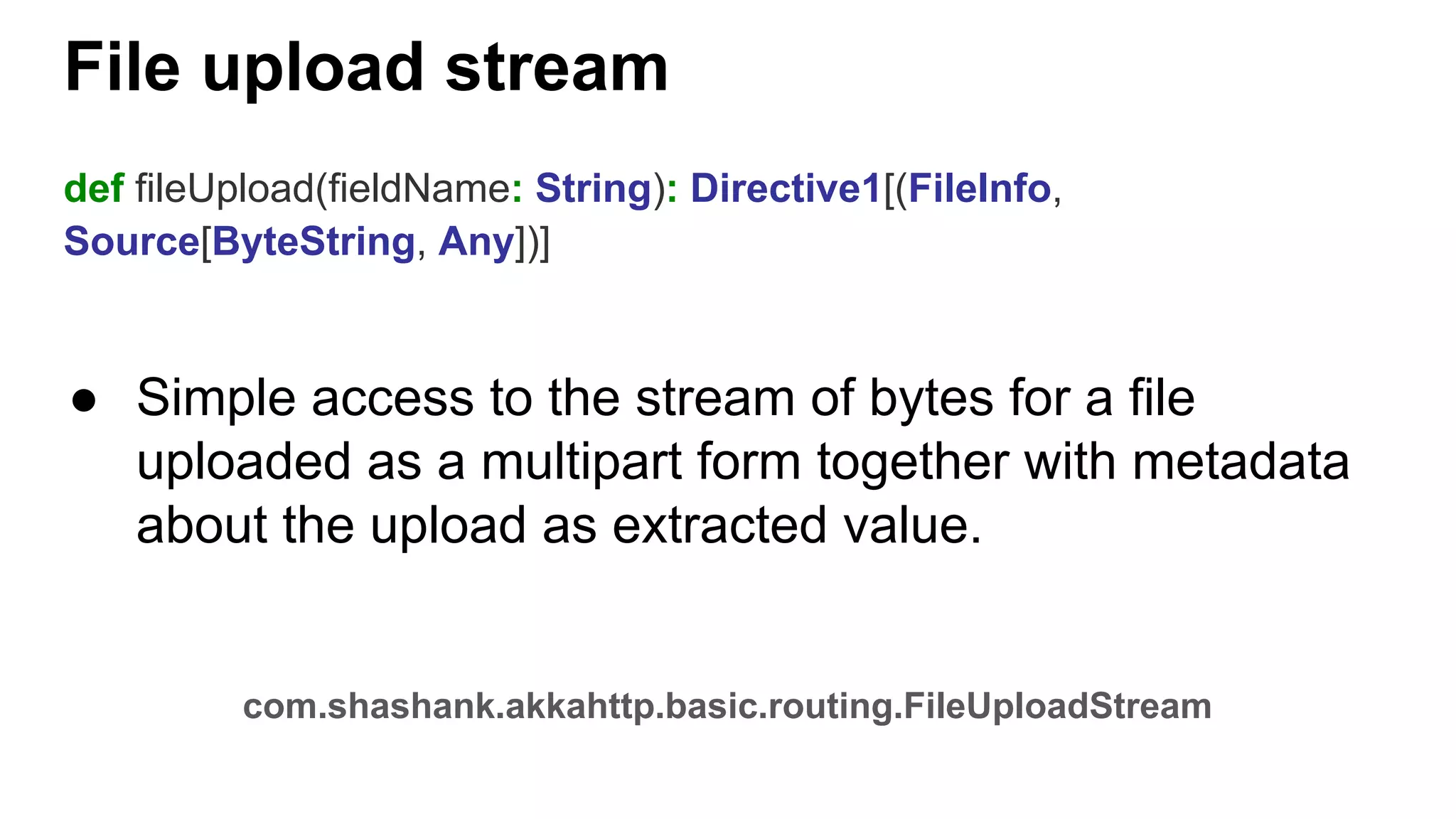 File upload stream def fileUpload(fieldName: String): Directive1[(FileInfo, Source[ByteString, Any])] ● Simple access to the stream of bytes for a file uploaded as a multipart form together with metadata about the upload as extracted value. com.shashank.akkahttp.basic.routing.FileUploadStream 