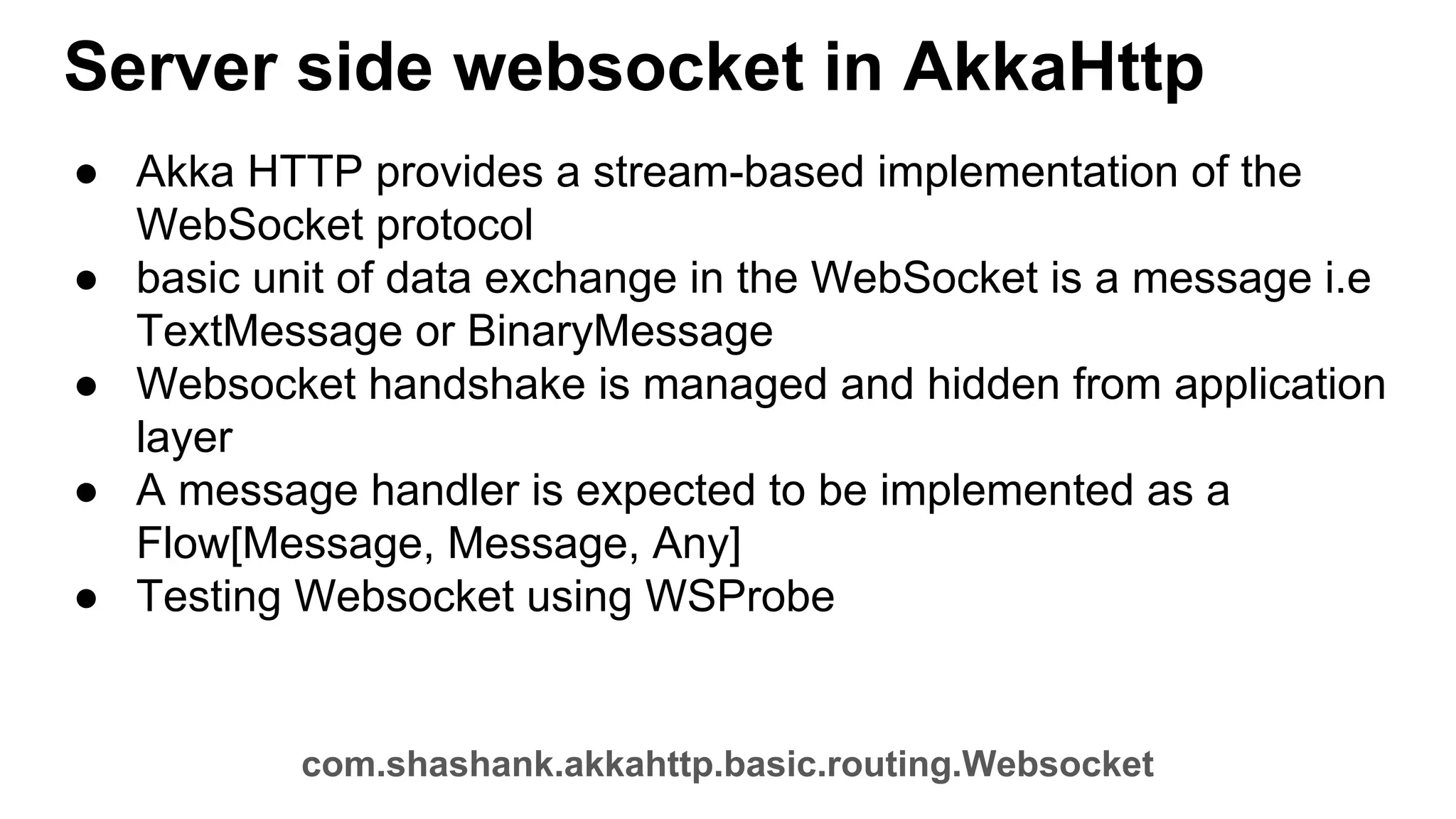 Server side websocket in AkkaHttp ● Akka HTTP provides a stream-based implementation of the WebSocket protocol ● basic unit of data exchange in the WebSocket is a message i.e TextMessage or BinaryMessage ● Websocket handshake is managed and hidden from application layer ● A message handler is expected to be implemented as a Flow[Message, Message, Any] ● Testing Websocket using WSProbe com.shashank.akkahttp.basic.routing.Websocket 