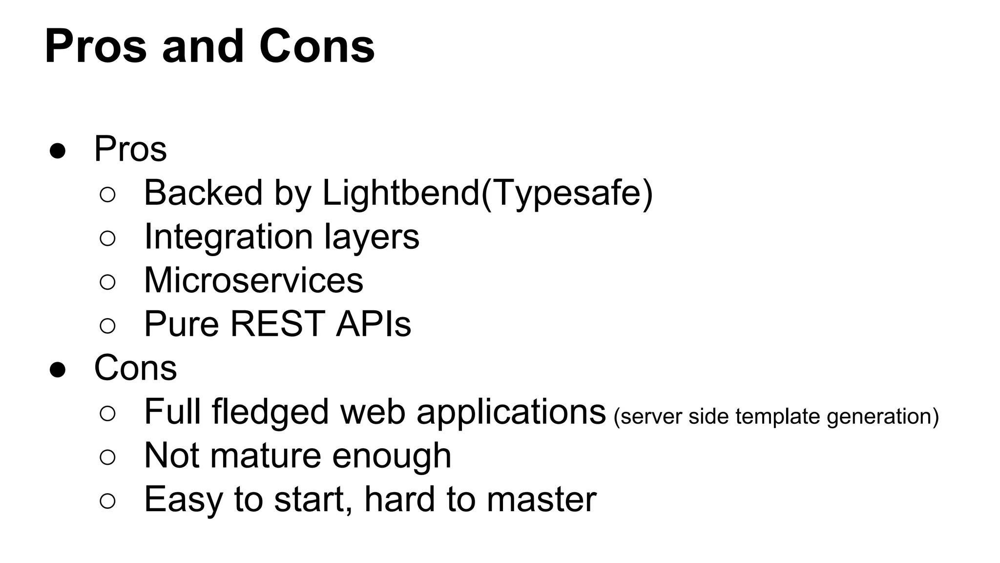 Pros and Cons ● Pros ○ Backed by Lightbend(Typesafe) ○ Integration layers ○ Microservices ○ Pure REST APIs ● Cons ○ Full fledged web applications (server side template generation) ○ Not mature enough ○ Easy to start, hard to master 