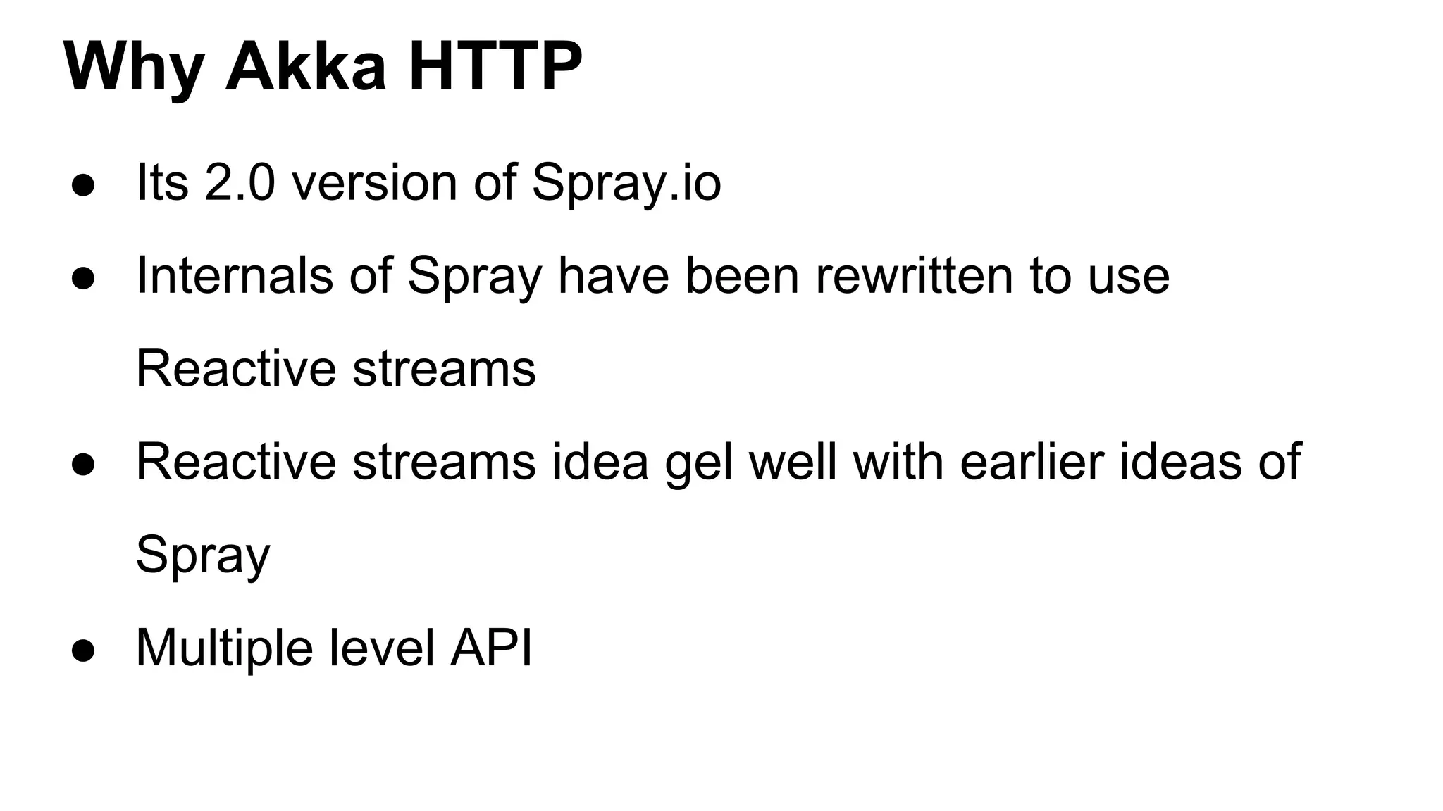 Why Akka HTTP ● Its 2.0 version of Spray.io ● Internals of Spray have been rewritten to use Reactive streams ● Reactive streams idea gel well with earlier ideas of Spray ● Multiple level API 