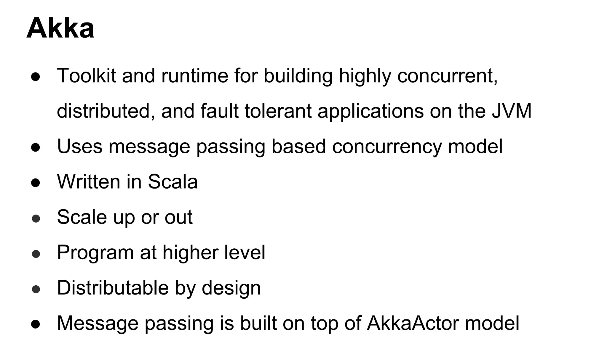 Akka ● Toolkit and runtime for building highly concurrent, distributed, and fault tolerant applications on the JVM ● Uses message passing based concurrency model ● Written in Scala ● Scale up or out ● Program at higher level ● Distributable by design ● Message passing is built on top of AkkaActor model 