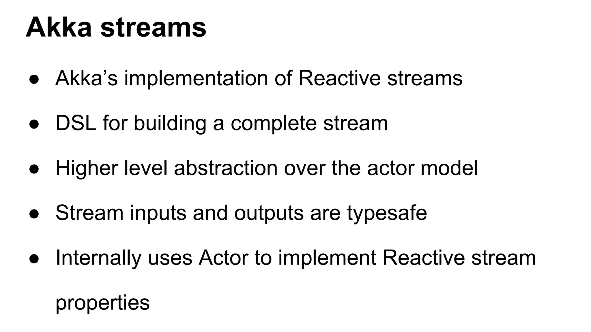 Akka streams ● Akka’s implementation of Reactive streams ● DSL for building a complete stream ● Higher level abstraction over the actor model ● Stream inputs and outputs are typesafe ● Internally uses Actor to implement Reactive stream properties 