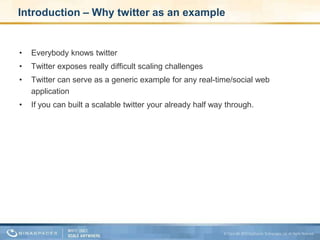Introduction – Why twitter as an exampleEverybody knows twitter Twitter exposes really difficult scaling challenges Twitter can serve as a generic example for any real-time/social web applicationIf you can built a scalable twitter your already half way through.