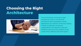 Choosing the Right
Architecture
First and foremost, choosing the right
architecture is vital. A microservices
architecture allows developers to build
applications as a collection of services, making
it easier to scale each component
independently. This approach enhances
flexibility and ensures that updates can be
made without affecting the entire system.
 