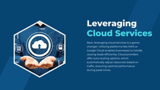 Next, leveraging cloud services is a game-
changer. Utilizing platforms like AWS or
Google Cloud enables businesses to handle
varying loads efficiently. Cloud providers
offer auto-scaling options, which
automatically adjust resources based on
traffic, ensuring optimal performance
during peak times.
Leveraging
Cloud Services
 