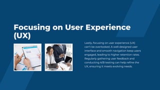 Focusing on User Experience
(UX)
Lastly, focusing on user experience (UX)
can’t be overlooked. A well-designed user
interface and smooth navigation keep users
engaged, leading to higher retention rates.
Regularly gathering user feedback and
conducting A/B testing can help refine the
UX, ensuring it meets evolving needs.
 
