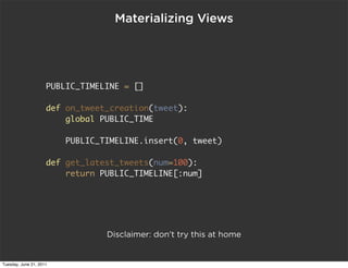 Materializing Views




                     PUBLIC_TIMELINE = []

                     def on_tweet_creation(tweet):
                         global PUBLIC_TIME

                         PUBLIC_TIMELINE.insert(0, tweet)

                     def get_latest_tweets(num=100):
                         return PUBLIC_TIMELINE[:num]




                                 Disclaimer: don’t try this at home


Tuesday, June 21, 2011
 