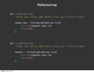 Refactoring

                def home(request):
                    "Shows the latest 100 tweets from your follow stream"

                         tweet_ids = FollowingTimeline.list(
                             user_id=request.user.id,
                             limit=100,
                         )




                def home(request):
                    "Shows the latest 100 tweets from your follow stream"

                         tweets = FollowingTimeline.list(
                             user_id=request.user.id,
                             limit=100,
                         )



Tuesday, June 21, 2011
 