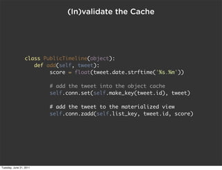 (In)validate the Cache




                 class PublicTimeline(object):
                    def add(self, tweet):
                         score = float(tweet.date.strftime('%s.%m'))

                         # add the tweet into the object cache
                         self.conn.set(self.make_key(tweet.id), tweet)

                         # add the tweet to the materialized view
                         self.conn.zadd(self.list_key, tweet.id, score)




Tuesday, June 21, 2011
 