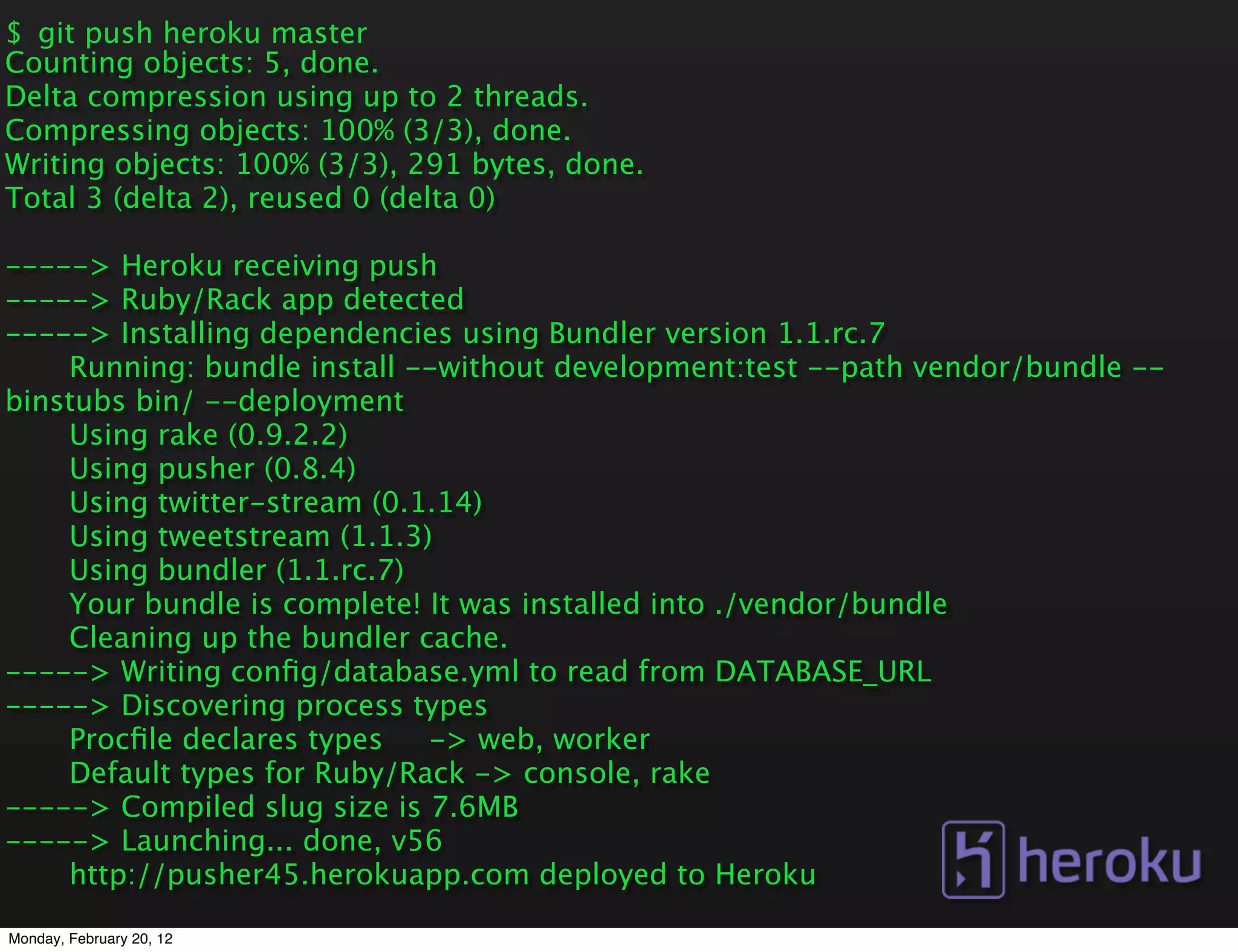 $ git push heroku master
Counting objects: 5, done.
Delta compression using up to 2 threads.
Compressing objects: 100% (3/3), done.
Writing objects: 100% (3/3), 291 bytes, done.
Total 3 (delta 2), reused 0 (delta 0)

-----> Heroku receiving push
-----> Ruby/Rack app detected
-----> Installing dependencies using Bundler version 1.1.rc.7
    Running: bundle install --without development:test --path vendor/bundle --
binstubs bin/ --deployment
    Using rake (0.9.2.2)
    Using pusher (0.8.4)
    Using twitter-stream (0.1.14)
    Using tweetstream (1.1.3)
    Using bundler (1.1.rc.7)
    Your bundle is complete! It was installed into ./vendor/bundle
    Cleaning up the bundler cache.
-----> Writing conﬁg/database.yml to read from DATABASE_URL
-----> Discovering process types
    Procﬁle declares types   -> web, worker
    Default types for Ruby/Rack -> console, rake
-----> Compiled slug size is 7.6MB
-----> Launching... done, v56
    http://pusher45.herokuapp.com deployed to Heroku

Monday, February 20, 12
 