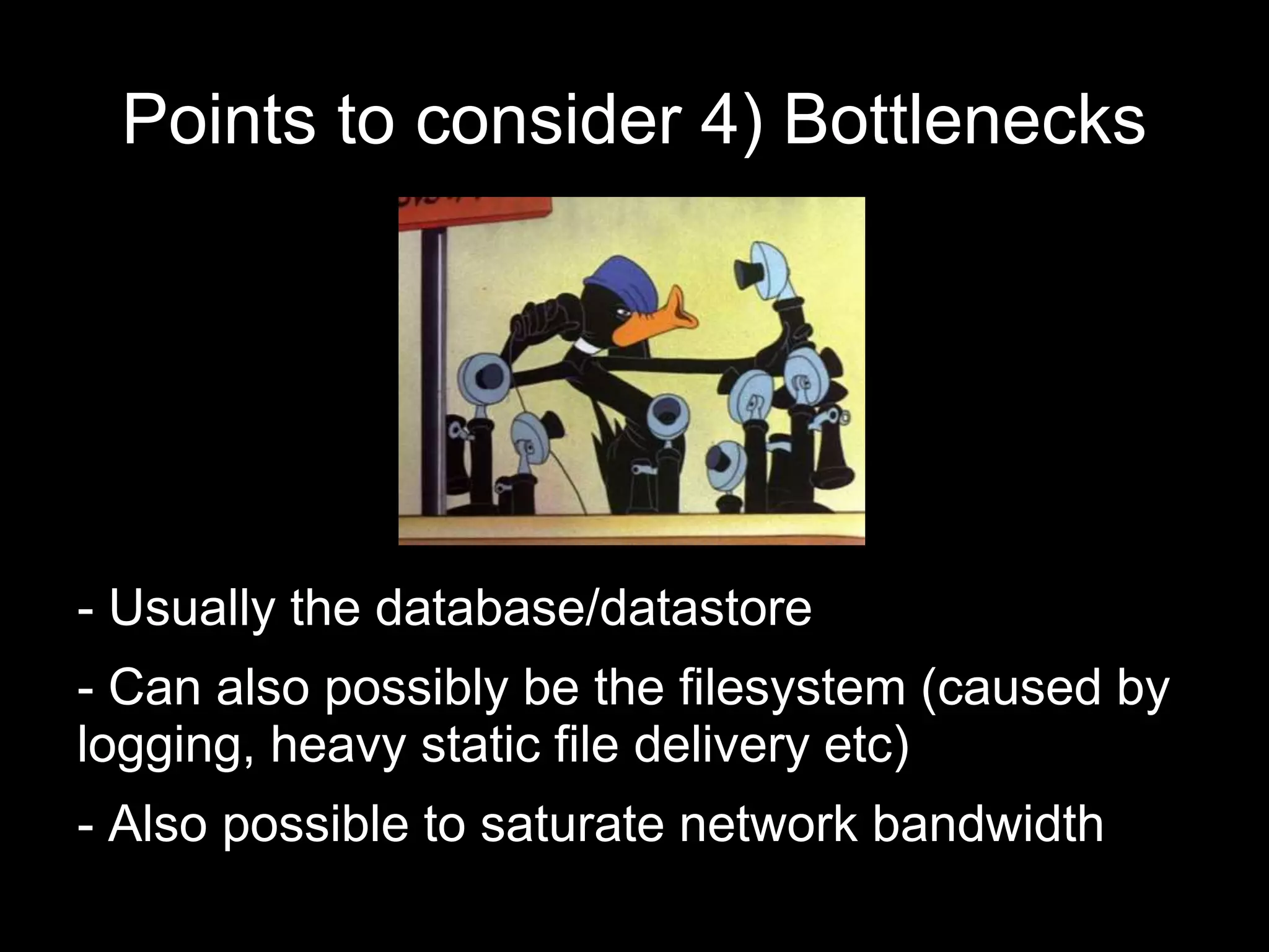 Points to consider 4) Bottlenecks
- Usually the database/datastore
- Can also possibly be the filesystem (caused by
logging, heavy static file delivery etc)
- Also possible to saturate network bandwidth
 