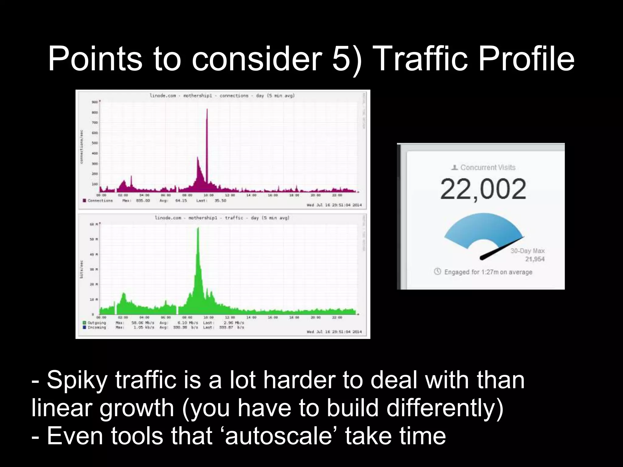 Points to consider 5) Traffic Profile
- Spiky traffic is a lot harder to deal with than
linear growth (you have to build differently)
- Even tools that ‘autoscale’ take time
 