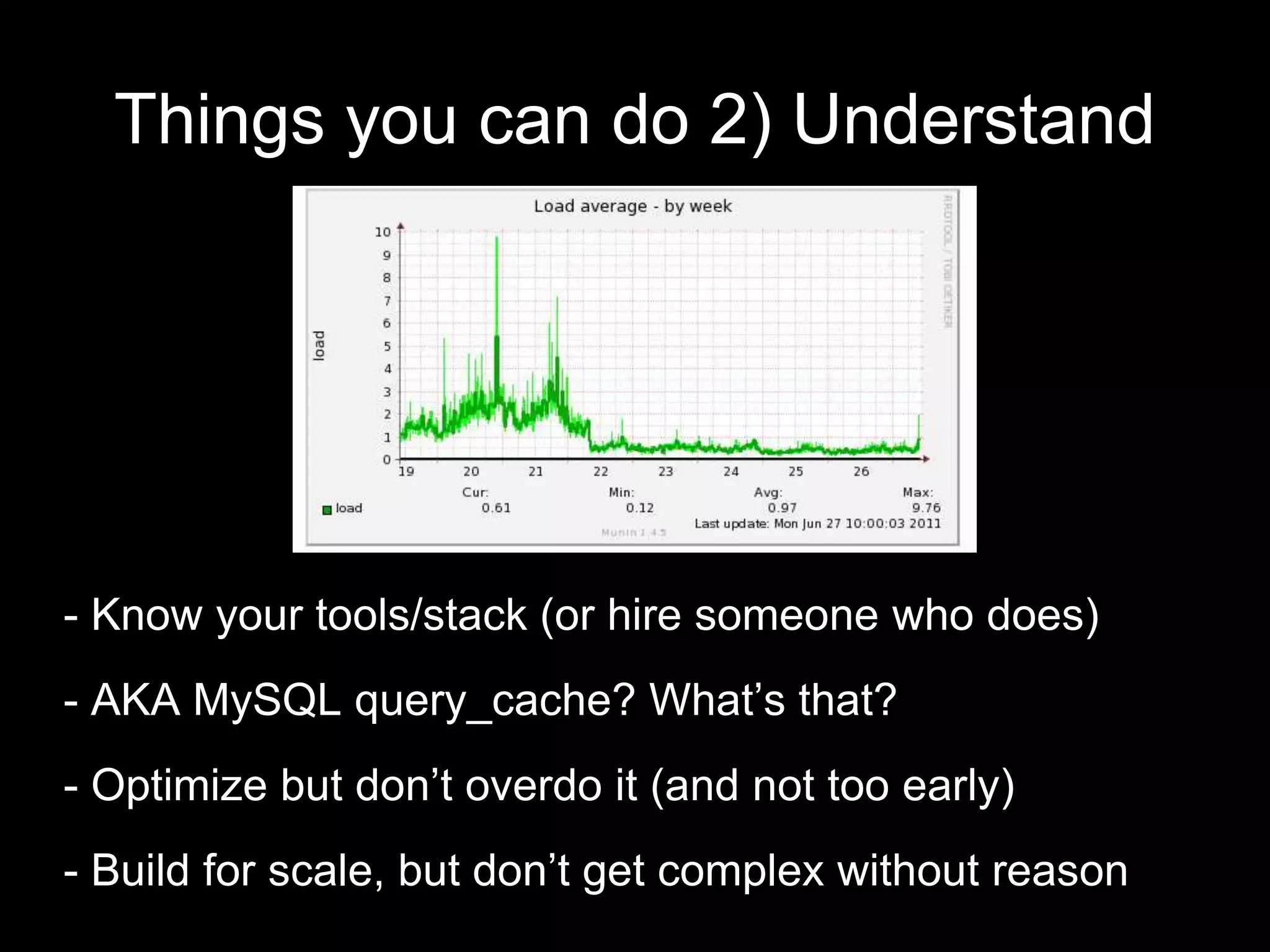 Things you can do 2) Understand
- Know your tools/stack (or hire someone who does)
- AKA MySQL query_cache? What’s that?
- Optimize but don’t overdo it (and not too early)
- Build for scale, but don’t get complex without reason
 