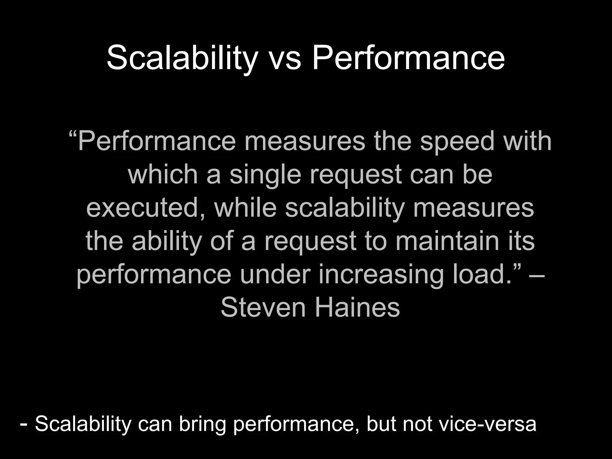 Scalability vs Performance
- Scalability can bring performance, but not vice-versa
“Performance measures the speed with
which a single request can be
executed, while scalability measures
the ability of a request to maintain its
performance under increasing load.” –
Steven Haines
 