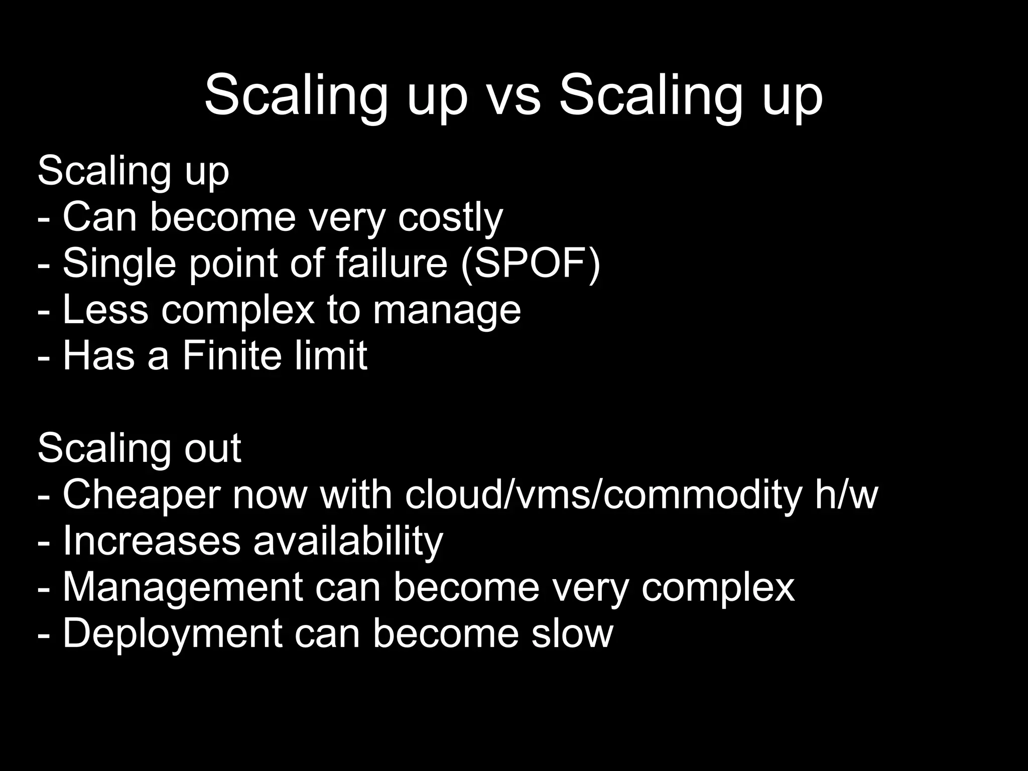 Scaling up vs Scaling up
Scaling up
- Can become very costly
- Single point of failure (SPOF)
- Less complex to manage
- Has a Finite limit
Scaling out
- Cheaper now with cloud/vms/commodity h/w
- Increases availability
- Management can become very complex
- Deployment can become slow
 