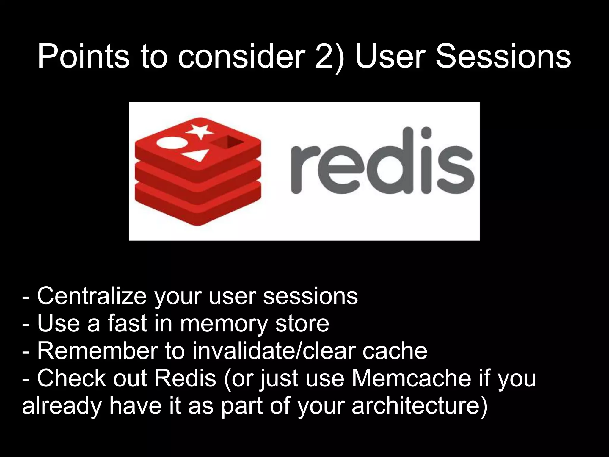 Points to consider 2) User Sessions
- Centralize your user sessions
- Use a fast in memory store
- Remember to invalidate/clear cache
- Check out Redis (or just use Memcache if you
already have it as part of your architecture)
 