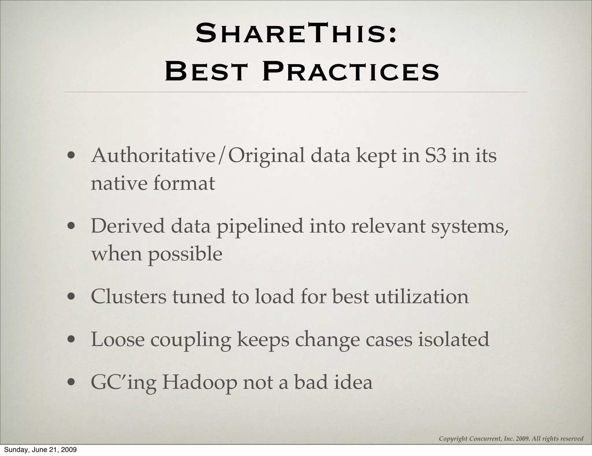 ShareThis:
                           Best Practices

                 • Authoritative/Original data kept in S3 in its
                   native format

                 • Derived data pipelined into relevant systems,
                   when possible

                 • Clusters tuned to load for best utilization

                 • Loose coupling keeps change cases isolated

                 • GC’ing Hadoop not a bad idea

                                                          Copyright Concurrent, Inc. 2009. All rights reserved
Sunday, June 21, 2009
 