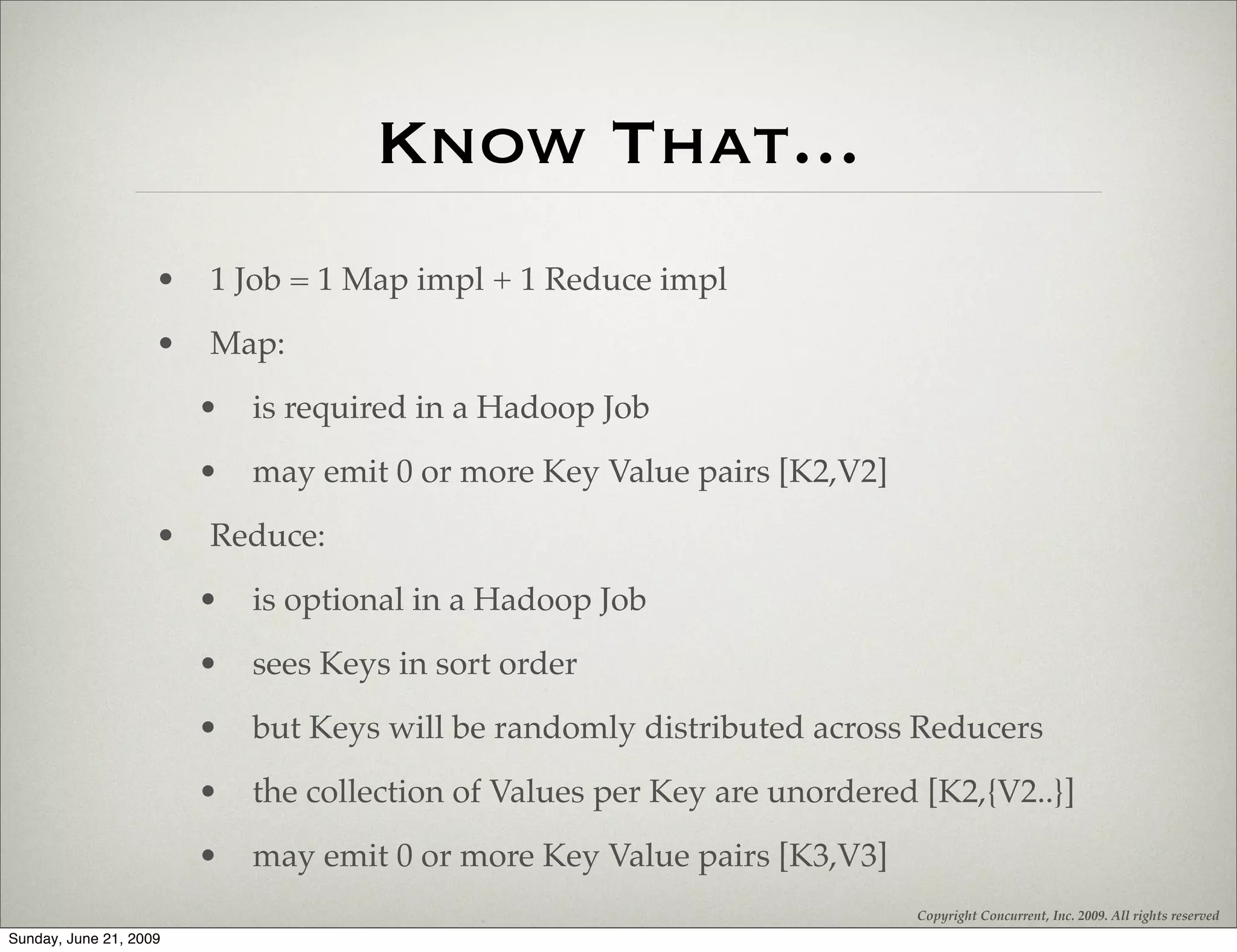 Know That...
                    •   1 Job = 1 Map impl + 1 Reduce impl
                    •   Map:
                        •   is required in a Hadoop Job
                        •   may emit 0 or more Key Value pairs [K2,V2]
                    •   Reduce:
                        •   is optional in a Hadoop Job
                        •   sees Keys in sort order
                        •   but Keys will be randomly distributed across Reducers
                        •   the collection of Values per Key are unordered [K2,{V2..}]
                        •   may emit 0 or more Key Value pairs [K3,V3]
                                                                          Copyright Concurrent, Inc. 2009. All rights reserved
Sunday, June 21, 2009
 
