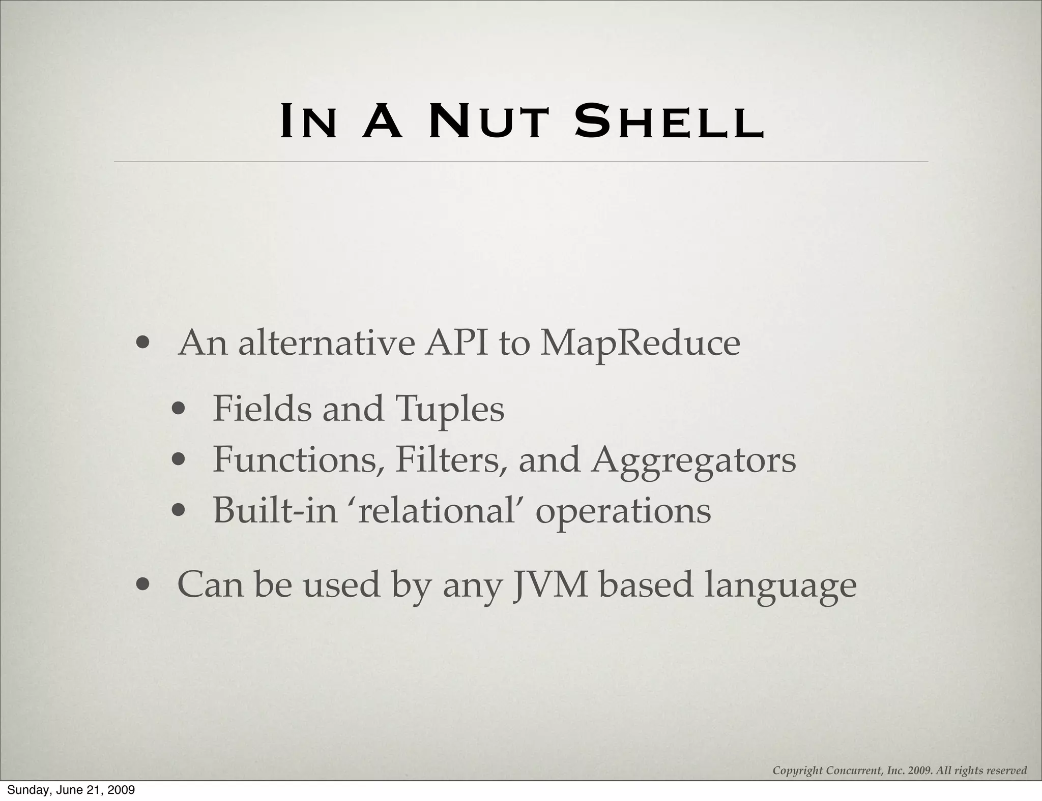 In A Nut Shell


                    • An alternative API to MapReduce
                        • Fields and Tuples
                        • Functions, Filters, and Aggregators
                        • Built-in ‘relational’ operations
                    • Can be used by any JVM based language



                                                           Copyright Concurrent, Inc. 2009. All rights reserved
Sunday, June 21, 2009
 