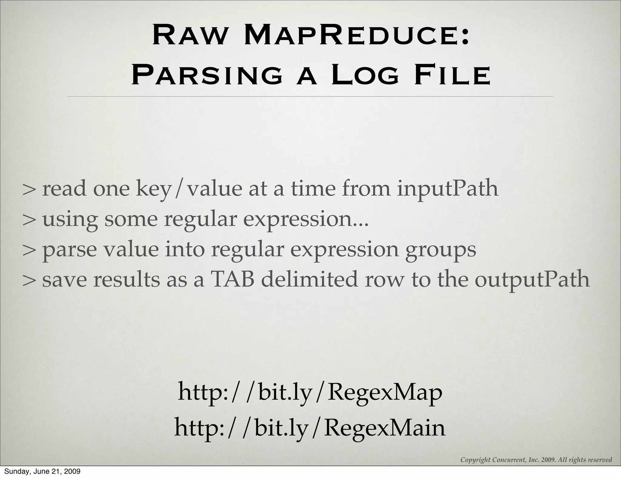Raw MapReduce:
                        Parsing a Log File

    > read one key/value at a time from inputPath
    > using some regular expression...
    > parse value into regular expression groups
    > save results as a TAB delimited row to the outputPath



                          http://bit.ly/RegexMap
                          http://bit.ly/RegexMain
                                                    Copyright Concurrent, Inc. 2009. All rights reserved
Sunday, June 21, 2009
 