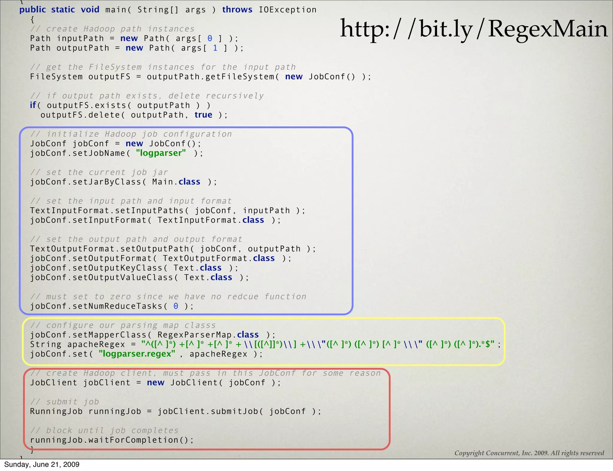 {
    public static void main( String[] args ) throws IOException
      {
      // create Hadoop path instances
      Path inputPath = new Path( args[ 0 ] );
                                                                                      http://bit.ly/RegexMain
      Path outputPath = new Path( args[ 1 ] );

        // get the FileSystem instances for the input path
        FileSystem outputFS = outputPath.getFileSystem( new JobConf() );

        // if output path exists, delete recursively
        if( outputFS.exists( outputPath ) )
           outputFS.delete( outputPath, true );

        // initialize Hadoop job configuration
        JobConf jobConf = new JobConf();
        jobConf.setJobName( "logparser" );

        // set the current job jar
        jobConf.setJarByClass( Main.class );

        // set the input path and input format
        TextInputFormat.setInputPaths( jobConf, inputPath );
        jobConf.setInputFormat( TextInputFormat.class );

        // set the output path and output format
        TextOutputFormat.setOutputPath( jobConf, outputPath );
        jobConf.setOutputFormat( TextOutputFormat.class );
        jobConf.setOutputKeyClass( Text.class );
        jobConf.setOutputValueClass( Text.class );

        // must set to zero since we have no redcue function
        jobConf.setNumReduceTasks( 0 );

        // configure our parsing map classs
        jobConf.setMapperClass( RegexParserMap.class );
        String apacheRegex = "^([^ ]*) +[^ ]* +[^ ]* +  [([^]]*) ] + " ([^ ]*) ([^ ]*) [^ ]*  " ([^ ]*) ([^ ]*).*$" ;
        jobConf.set( "logparser.regex" , apacheRegex );

        // create Hadoop client, must pass in this JobConf for some reason
        JobClient jobClient = new JobClient( jobConf );

        // submit job
        RunningJob runningJob = jobClient.submitJob( jobConf );

        // block until job completes
        runningJob.waitForCompletion();
        }                                                                                                          Copyright Concurrent, Inc. 2009. All rights reserved
    }
Sunday, June 21, 2009
 