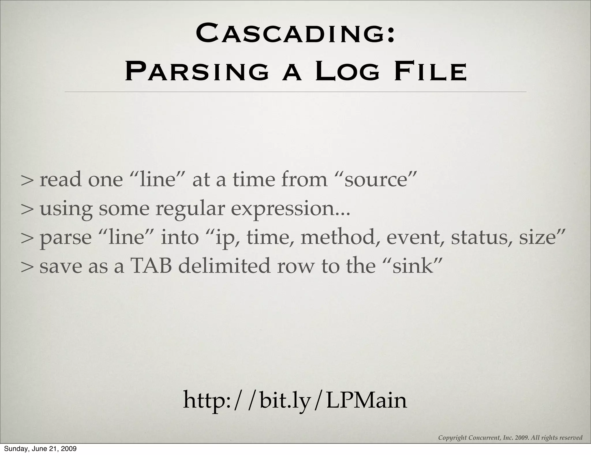 Cascading:
                        Parsing a Log File

    > read one “line” at a time from “source”
    > using some regular expression...
    > parse “line” into “ip, time, method, event, status, size”
    > save as a TAB delimited row to the “sink”




                           http://bit.ly/LPMain
                                                  Copyright Concurrent, Inc. 2009. All rights reserved
Sunday, June 21, 2009
 
