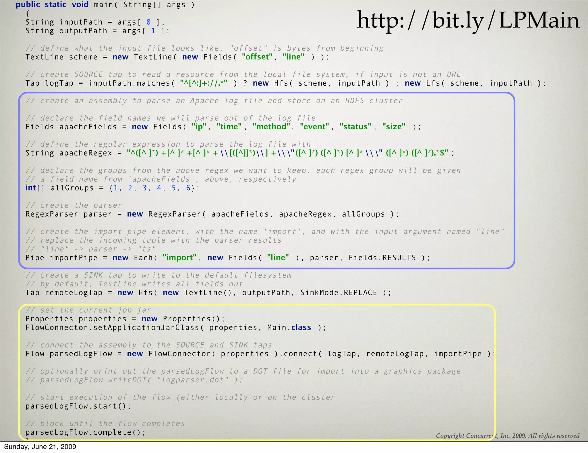 public static void main( String[] args )

                                                                                                 http://bit.ly/LPMain
     {
     String inputPath = args[ 0 ];
     String outputPath = args[ 1 ];

      // define what the input file looks like, "offset" is bytes from beginning
      TextLine scheme = new TextLine( new Fields( "offset", "line" ) );

      // create SOURCE tap to read a resource from the local file system, if input is not an URL
      Tap logTap = inputPath.matches( "^[^:]+://.*" ) ? new Hfs( scheme, inputPath ) : new Lfs( scheme, inputPath );

      // create an assembly to parse an Apache log file and store on an HDFS cluster

      // declare the field names we will parse out of the log file
      Fields apacheFields = new Fields( "ip" , "time" , "method", "event" , "status" , "size" );

      // define the regular expression to parse the log file with
      String apacheRegex = "^([^ ]*) +[^ ]* +[^ ]* +  [([^]]*) ] + " ([^ ]*) ([^ ]*) [^ ]*  " ([^ ]*) ([^ ]*).*$" ;

      // declare the groups from the above regex we want to keep. each regex group will be given
      // a field name from 'apacheFields', above, respectively
      int[] allGroups = {1, 2, 3, 4, 5, 6};

      // create the parser
      RegexParser parser = new RegexParser( apacheFields, apacheRegex, allGroups );

      // create the import pipe element, with the name 'import', and with the input argument named "line"
      // replace the incoming tuple with the parser results
      // "line" -> parser -> "ts"
      Pipe importPipe = new Each( "import" , new Fields( "line" ), parser, Fields.RESULTS );

      // create a SINK tap to write to the default filesystem
      // by default, TextLine writes all fields out
      Tap remoteLogTap = new Hfs( new TextLine(), outputPath, SinkMode.REPLACE );

      // set the current job jar
      Properties properties = new Properties();
      FlowConnector.setApplicationJarClass( properties, Main.class );

      // connect the assembly to the SOURCE and SINK taps
      Flow parsedLogFlow = new FlowConnector( properties ).connect( logTap, remoteLogTap, importPipe );

      // optionally print out the parsedLogFlow to a DOT file for import into a graphics package
      // parsedLogFlow.writeDOT( "logparser.dot" );

      // start execution of the flow (either locally or on the cluster
      parsedLogFlow.start();

      // block until the flow completes
      parsedLogFlow.complete();                                                                                        Copyright Concurrent, Inc. 2009. All rights reserved
      }
Sunday, June 21, 2009
   }
 