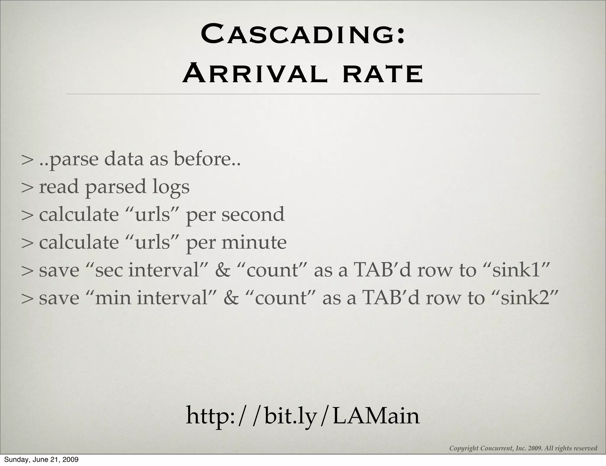 Cascading:
                        Arrival rate

    > ..parse data as before..
    > read parsed logs
    > calculate “urls” per second
    > calculate “urls” per minute
    > save “sec interval” & “count” as a TAB’d row to “sink1”
    > save “min interval” & “count” as a TAB’d row to “sink2”




                        http://bit.ly/LAMain
                                                 Copyright Concurrent, Inc. 2009. All rights reserved
Sunday, June 21, 2009
 