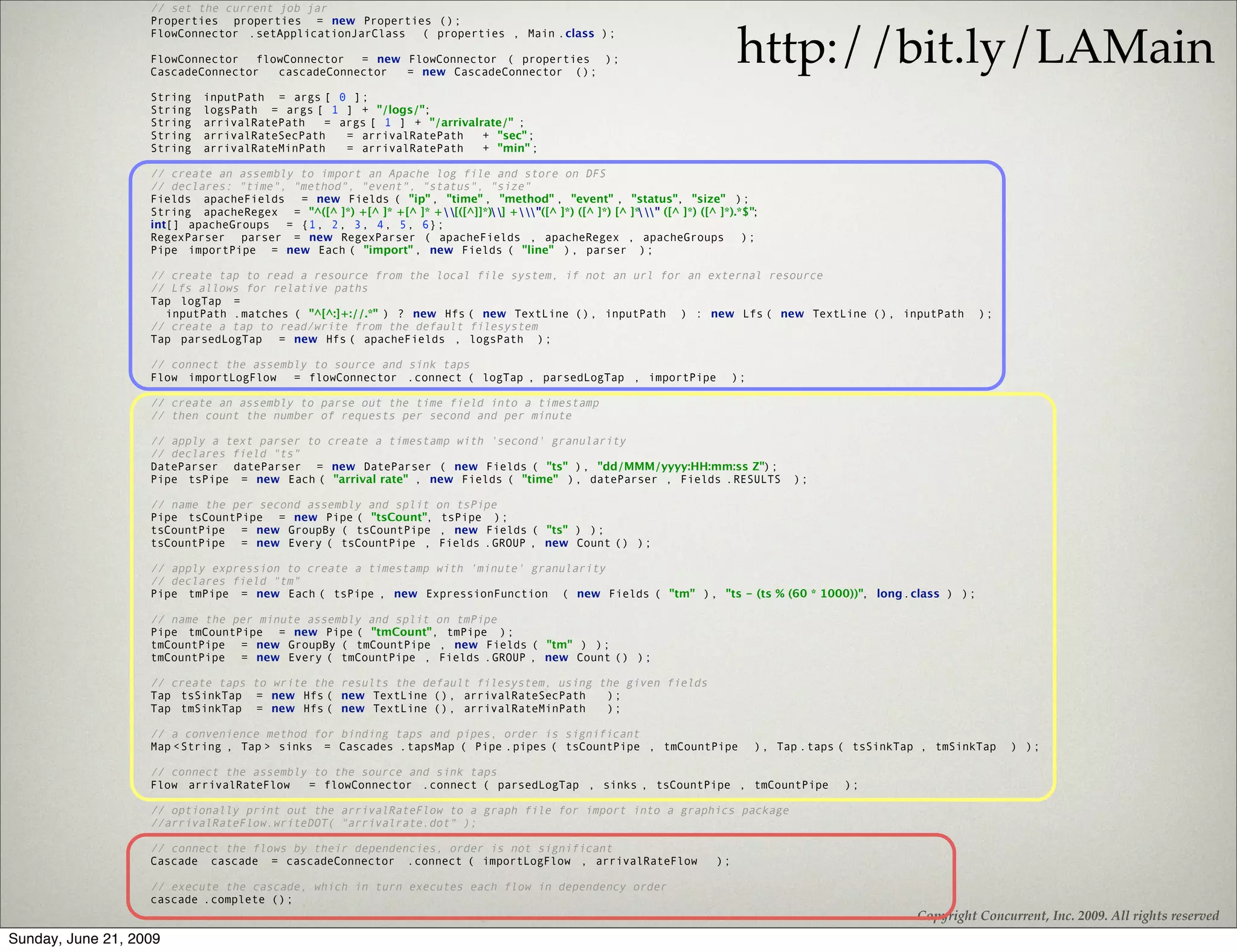 // set the current job jar
                   Properties properties = new Properties ();


                                                                                                                              http://bit.ly/LAMain
                   FlowConnector .setApplicationJarClass ( properties , Main .class );

                   FlowConnector   flowConnector  = new FlowConnector ( properties );
                   CascadeConnector   cascadeConnector  = new CascadeConnector ();

                   String   inputPath = args [ 0 ];
                   String   logsPath = args [ 1 ] + "/logs/";
                   String   arrivalRatePath   = args [ 1 ] + "/arrivalrate/" ;
                   String   arrivalRateSecPath   = arrivalRatePath     + "sec";
                   String   arrivalRateMinPath   = arrivalRatePath     + "min" ;

                   // create an assembly to import an Apache log file and store on DFS
                   // declares: "time", "method", "event", "status", "size"
                   Fields apacheFields = new Fields ( "ip" , "time" , "method" , "event" , "status", "size" );
                   String apacheRegex = "^([^ ]*) +[^ ]* +[^ ]* +[([^]]*)] +"([^ ]*) ([^ ]*) [^ ]*
                                                                                                        " ([^ ]*) ([^ ]*).*$";
                   int[] apacheGroups = {1, 2, 3, 4, 5, 6};
                   RegexParser parser = new RegexParser ( apacheFields , apacheRegex , apacheGroups );
                   Pipe importPipe = new Each ( "import" , new Fields ( "line" ), parser );

                   // create tap to read a resource from the local file system, if not an url for an external resource
                   // Lfs allows for relative paths
                   Tap logTap =
                     inputPath .matches ( "^[^:]+://.*" ) ? new Hfs ( new TextLine (), inputPath ) : new Lfs ( new TextLine (), inputPath                            );
                   // create a tap to read/write from the default filesystem
                   Tap parsedLogTap = new Hfs ( apacheFields , logsPath );

                   // connect the assembly to source and sink taps
                   Flow importLogFlow   = flowConnector .connect ( logTap , parsedLogTap , importPipe                         );

                   // create an assembly to parse out the time field into a timestamp
                   // then count the number of requests per second and per minute

                   // apply a text parser to create a timestamp with 'second' granularity
                   // declares field "ts"
                   DateParser dateParser = new DateParser ( new Fields ( "ts" ), "dd/MMM/yyyy:HH:mm:ss Z");
                   Pipe tsPipe = new Each ( "arrival rate" , new Fields ( "time" ), dateParser , Fields .RESULTS                        );

                   // name the per second assembly and split on tsPipe
                   Pipe tsCountPipe = new Pipe ( "tsCount", tsPipe );
                   tsCountPipe = new GroupBy ( tsCountPipe , new Fields ( "ts" ) );
                   tsCountPipe = new Every ( tsCountPipe , Fields .GROUP , new Count () );

                   // apply expression to create a timestamp with 'minute' granularity
                   // declares field "tm"
                   Pipe tmPipe = new Each ( tsPipe , new ExpressionFunction ( new Fields ( "tm" ), "ts - (ts % (60 * 1000))", long.class ) );

                   // name the per minute assembly and split on tmPipe
                   Pipe tmCountPipe = new Pipe ( "tmCount", tmPipe );
                   tmCountPipe = new GroupBy ( tmCountPipe , new Fields ( "tm" ) );
                   tmCountPipe = new Every ( tmCountPipe , Fields .GROUP , new Count () );

                   // create taps to write the results the default filesystem, using the given fields
                   Tap tsSinkTap = new Hfs ( new TextLine (), arrivalRateSecPath      );
                   Tap tmSinkTap = new Hfs ( new TextLine (), arrivalRateMinPath      );

                   // a convenience method for binding taps and pipes, order is significant
                   Map <String , Tap > sinks = Cascades .tapsMap ( Pipe .pipes ( tsCountPipe , tmCountPipe                         ), Tap .taps ( tsSinkTap , tmSinkTap    ) );

                   // connect the assembly to the source and sink taps
                   Flow arrivalRateFlow   = flowConnector .connect ( parsedLogTap , sinks , tsCountPipe , tmCountPipe                           );

                   // optionally print out the arrivalRateFlow to a graph file for import into a graphics package
                   //arrivalRateFlow.writeDOT( "arrivalrate.dot" );

                   // connect the flows by their dependencies, order is not significant
                   Cascade cascade = cascadeConnector .connect ( importLogFlow , arrivalRateFlow                         );

                   // execute the cascade, which in turn executes each flow in dependency order
                   cascade .complete ();
                                                                                                                                                           Copyright Concurrent, Inc. 2009. All rights reserved
Sunday, June 21, 2009
 