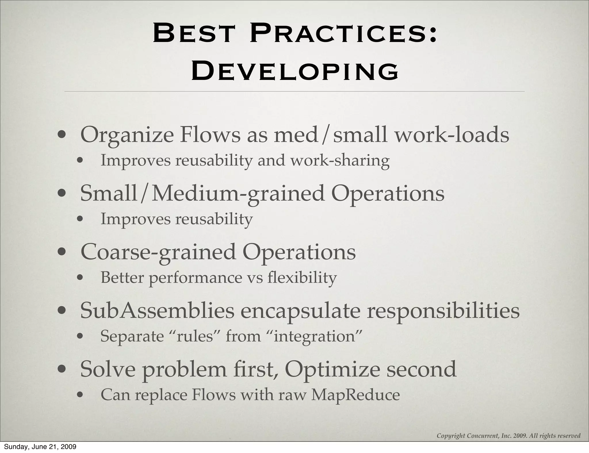 Best Practices:
                               Developing
              • Organize Flows as med/small work-loads
                    • Improves reusability and work-sharing

              • Small/Medium-grained Operations
                    • Improves reusability

              • Coarse-grained Operations
                    • Better performance vs ﬂexibility

              • SubAssemblies encapsulate responsibilities
                    • Separate “rules” from “integration”

              • Solve problem ﬁrst, Optimize second
                    • Can replace Flows with raw MapReduce

                                                              Copyright Concurrent, Inc. 2009. All rights reserved
Sunday, June 21, 2009
 