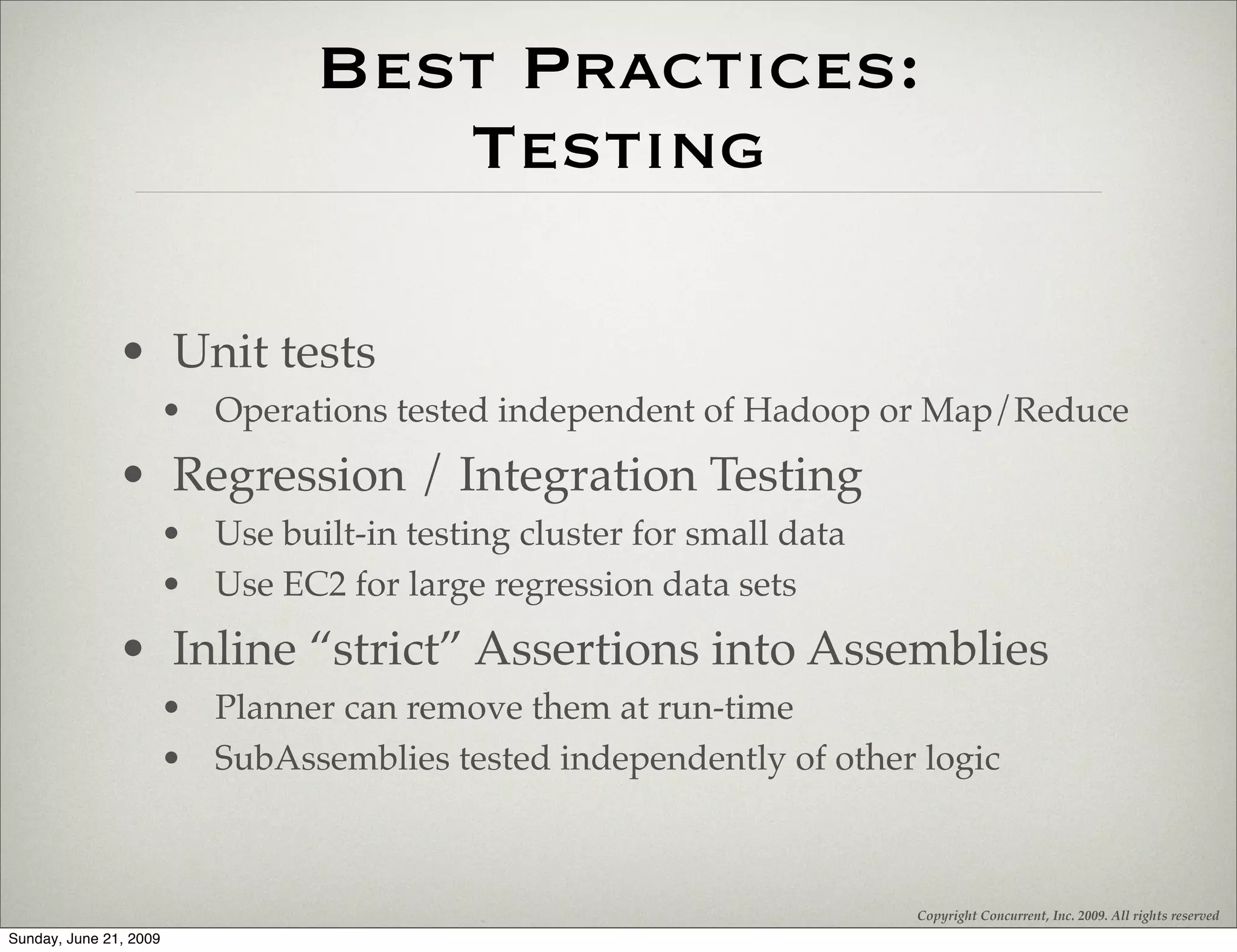 Best Practices:
                                     Testing

               • Unit tests
                        • Operations tested independent of Hadoop or Map/Reduce
               • Regression / Integration Testing
                        • Use built-in testing cluster for small data
                        • Use EC2 for large regression data sets
               • Inline “strict” Assertions into Assemblies
                        • Planner can remove them at run-time
                        • SubAssemblies tested independently of other logic



                                                                        Copyright Concurrent, Inc. 2009. All rights reserved
Sunday, June 21, 2009
 