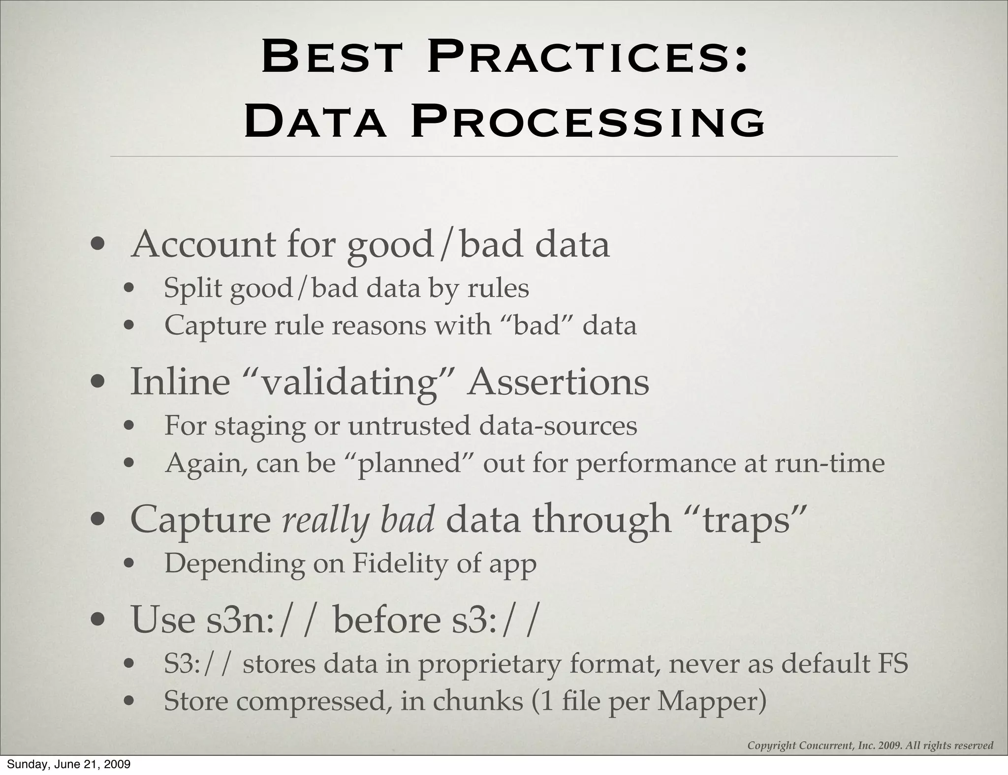 Best Practices:
                            Data Processing
             • Account for good/bad data
                   • Split good/bad data by rules
                   • Capture rule reasons with “bad” data

             • Inline “validating” Assertions
                   • For staging or untrusted data-sources
                   • Again, can be “planned” out for performance at run-time

             • Capture really bad data through “traps”
                   • Depending on Fidelity of app

             • Use s3n:// before s3://
                   • S3:// stores data in proprietary format, never as default FS
                   • Store compressed, in chunks (1 ﬁle per Mapper)
                                                                    Copyright Concurrent, Inc. 2009. All rights reserved
Sunday, June 21, 2009
 
