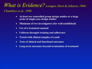 What is Evidence?  Lonigan, Ebert & Johnson, 1998; Chambless et al., 1998 At least two controlled group design studies or a large series of single-case design studies Minimum of two investigators (for well-established) Use of a treatment manual Uniform therapist training and adherence Tested with clinical samples of youth Tests of clinical and functional outcomes Long-term outcomes beyond termination of treatment . 