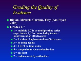 Grading the Quality of Evidence  Biglan, Mrazek, Carnine, Flay (Am Psych 2003) Grades 1-7 1 = multiple RCTs or multiple time series experiments by 2 or more indep teams + implementation effectiveness 2 = 1 without implementation effectiveness 3 = no indep teams 4 = 1 RCT or time series 5 = comparisons w/o randomization 6 = pre-post 7 = endorsement by authorities 