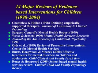 14 Major Reviews of Evidence-based Interventions for Children (1998-2004) Chambless & Hollon (1998)  Defining empirically-supported therapies.  Journal of Consulting & Clinical Psychology Surgeon General’s Mental Health Report (1999) Weisz & Jensen (1999)  Mental Health Services Research Journal of the Am. Academy of Child/Adol. Psychiatry , 1999 Olds et al., (1999) Review of Preventive Interventions, Center for Mental Health Services Burns, Hoagwood, & Mrazek (2000) Effective treatments for mental disorders in children and adolescents,  Child Clinical and Family Psych Rvw Rones & Hoagwood (2000) School based mental health services review.  Clinical Child and Family Psychology Review 