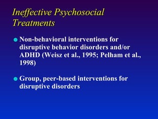 Ineffective Psychosocial Treatments Non-behavioral interventions for disruptive behavior disorders and/or ADHD (Weisz et al., 1995; Pelham et al., 1998) Group, peer-based interventions for disruptive disorders 