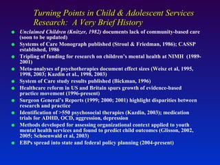 Turning Points in Child & Adolescent Services Research:  A Very Brief History Unclaimed Children (Knitzer, 1982)  documents lack of community-based care (soon to be updated) Systems of Care Monograph published (Stroul & Friedman, 1986); CASSP established, 1986 Tripling of funding for research on children’s mental health at NIMH  (1989-2001) Meta-analyses of psychotherapies document effect sizes (Weisz et al, 1995, 1998, 2003; Kazdin et al., 1998, 2003) System of Care study results published (Bickman, 1996) Healthcare reform in US and Britain spurs growth of evidence-based practice movement (1996-present)  Surgeon General’s Reports (1999; 2000; 2001) highlight disparities between research and practice Identification of >550 psychosocial therapies (Kazdin, 2003); medication trials for ADHD, OCD, aggression, depression Methods developed for assessing organizational context applied to youth mental health services and found to predict child outcomes (Glisson, 2002, 2005; Schoenwald et al, 2003) EBPs spread into state and federal policy planning (2004-present) 