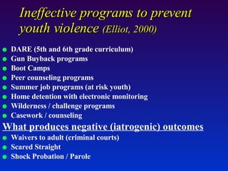 DARE (5th and 6th grade curriculum) Gun Buyback programs  Boot Camps  Peer counseling programs Summer job programs (at risk youth) Home detention with electronic monitoring Wilderness / challenge programs Casework / counseling What produces negative (iatrogenic) outcomes Waivers to adult (criminal courts) Scared Straight Shock Probation / Parole  Ineffective programs to prevent youth violence  (Elliot, 2000) 
