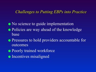 Challenges to Putting EBPs into Practice No science to guide implementation Policies are way ahead of the knowledge base Pressures to hold providers accountable for outcomes Poorly trained workforce Incentives misaligned  