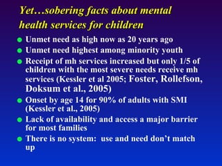 Yet…sobering facts about mental health services for children   Unmet need as high now as 20 years ago Unmet need highest among minority youth Receipt of mh services increased but only 1/5 of children with the most severe needs receive mh services (Kessler et al 2005;  Foster, Rollefson, Doksum et al., 2005)   Onset by age 14 for 90% of adults with SMI (Kessler et al., 2005) Lack of availability and access a major barrier for most families There is no system:  use and need don’t match up 