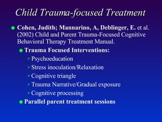 Child Trauma-focused Treatment Cohen, Judith; Mannarino, A, Deblinger, E.  et al. (2002) Child and Parent Trauma-Focused Cognitive Behavioral Therapy Treatment Manual.  Trauma Focused Interventions:   Psychoeducation Stress inoculation/Relaxation Cognitive triangle Trauma Narrative/Gradual exposure Cognitive processing Parallel parent treatment sessions 