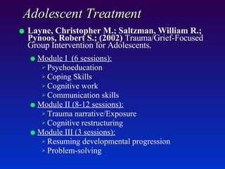 Adolescent Treatment Layne, Christopher M.; Saltzman, William R.; Pynoos, Robert S.; (2002)  Trauma/Grief-Focused Group Intervention for Adolescents.   Module I  (6 sessions): Psychoeducation Coping Skills Cognitive work Communication skills Module II (8-12 sessions): Trauma narrative/Exposure Cognitive restructuring  Module III (3 sessions):   Resuming developmental progression Problem-solving 