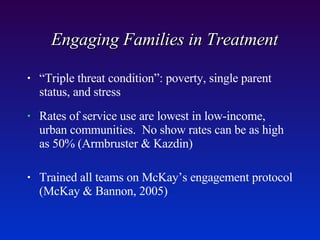 Engaging Families in Treatment  “ Triple threat condition”: poverty, single parent status, and stress Rates of service use are lowest in low-income, urban communities.  No show rates can be as high as 50% (Armbruster & Kazdin) Trained all teams on McKay’s engagement protocol (McKay & Bannon, 2005) 