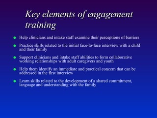 Key elements of engagement training   Help clinicians and intake staff examine their perceptions of barriers Practice skills related to the initial face-to-face interview with a child and their family Support clinicians and intake staff abilities to form collaborative working relationships with adult caregivers and youth Help them identify an immediate and practical concern that can be addressed in the first interview Learn skills related to the development of a shared commitment, language and understanding with the family 