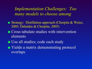 Strategy:  Distillation approach (Chorpita & Weisz, 2005; Dalaiden & Chorpita, 2005) Cross tabulate studies with intervention elements Use all studies; code each study Yields a matrix demonstrating protocol overlaps Implementation Challenges:  Too many models to choose among 