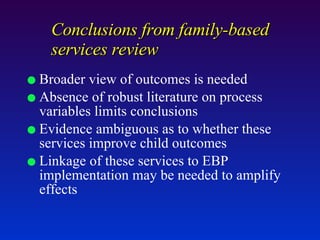 Conclusions from family-based services review Broader view of outcomes is needed Absence of robust literature on process variables limits conclusions Evidence ambiguous as to whether these services improve child outcomes Linkage of these services to EBP implementation may be needed to amplify effects 